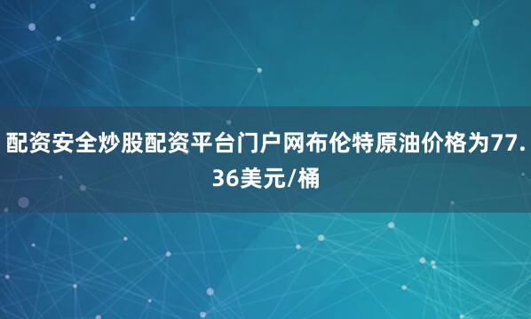 配资安全炒股配资平台门户网布伦特原油价格为77.36美元/桶