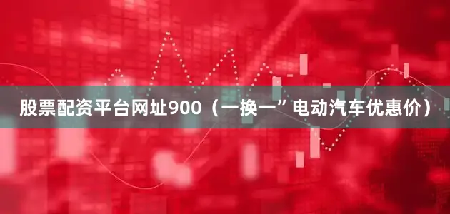 股票配资平台网址900（一换一”电动汽车优惠价）