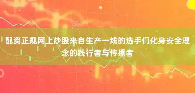 配资正规网上炒股来自生产一线的选手们化身安全理念的践行者与传播者