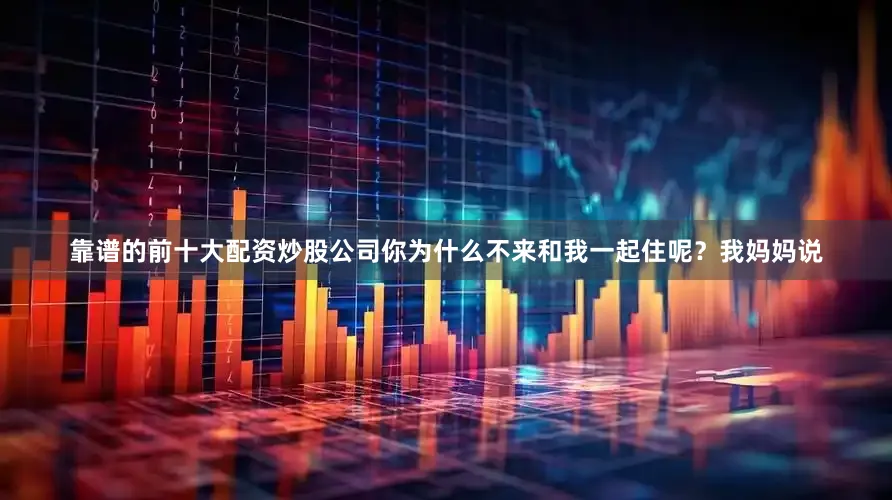 靠谱的前十大配资炒股公司你为什么不来和我一起住呢？我妈妈说