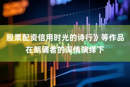 股票配资信用时光的诗行》等作品在朗诵者的深情演绎下