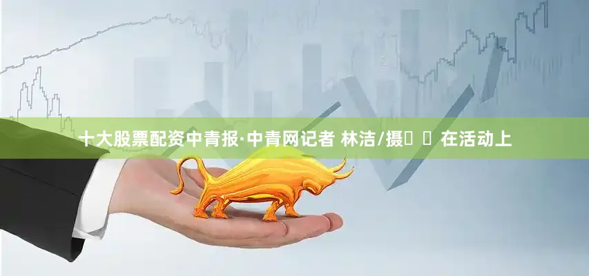 十大股票配资中青报·中青网记者 林洁/摄​​在活动上