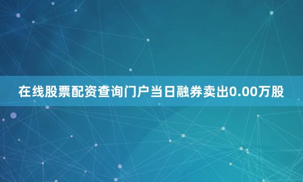 在线股票配资查询门户当日融券卖出0.00万股