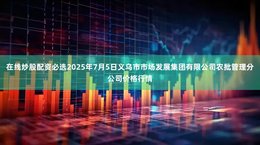 在线炒股配资必选2025年7月5日义乌市市场发展集团有限公司农批管理分公司价格行情