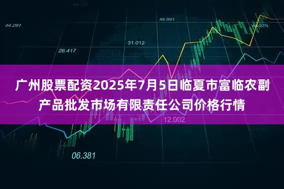 广州股票配资2025年7月5日临夏市富临农副产品批发市场有限责任公司价格行情