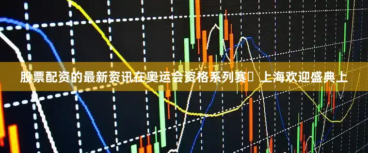 股票配资的最新资讯在奥运会资格系列赛・上海欢迎盛典上