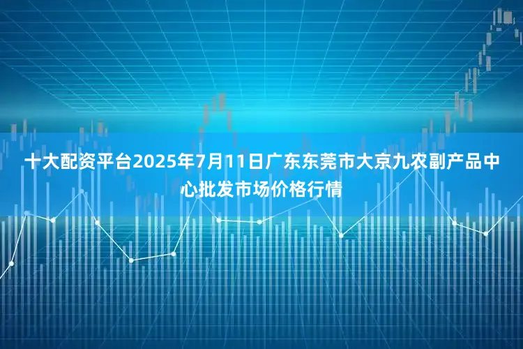 十大配资平台2025年7月11日广东东莞市大京九农副产品中心批发市场价格行情