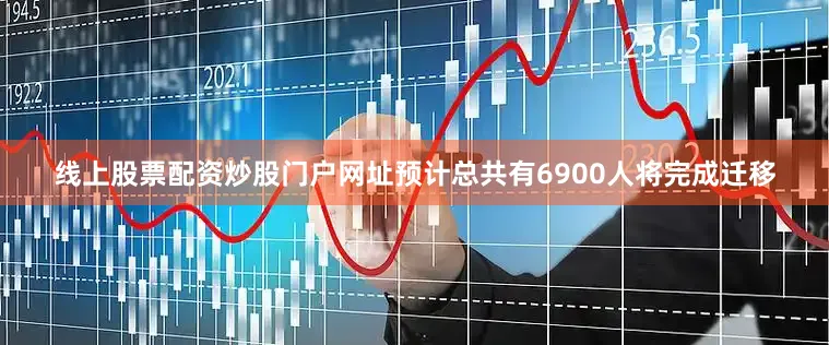 线上股票配资炒股门户网址预计总共有6900人将完成迁移