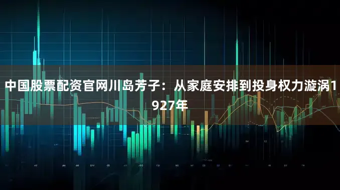 中国股票配资官网川岛芳子：从家庭安排到投身权力漩涡1927年