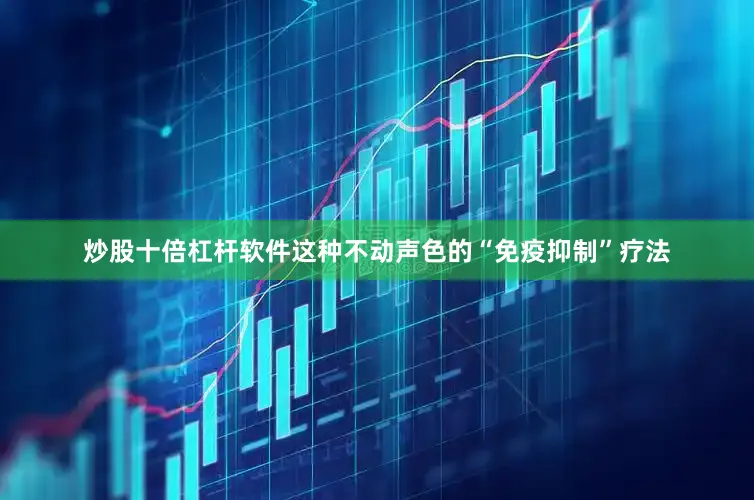 炒股十倍杠杆软件这种不动声色的“免疫抑制”疗法