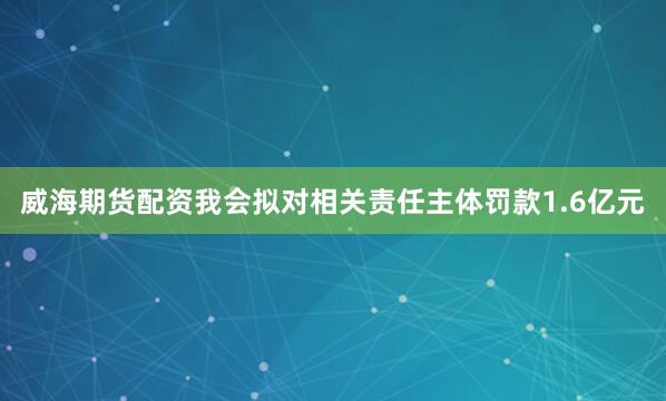 威海期货配资我会拟对相关责任主体罚款1.6亿元