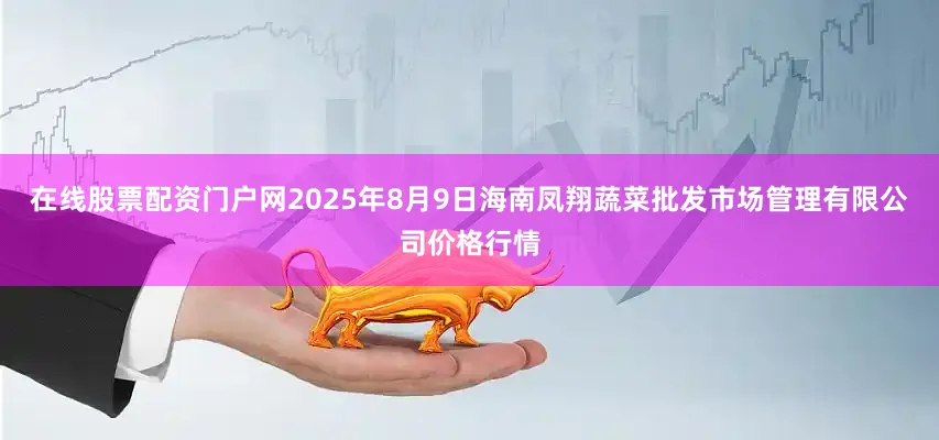 在线股票配资门户网2025年8月9日海南凤翔蔬菜批发市场管理有限公司价格行情