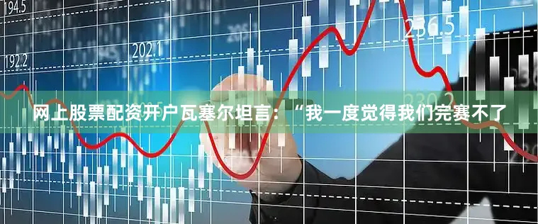 网上股票配资开户瓦塞尔坦言：“我一度觉得我们完赛不了