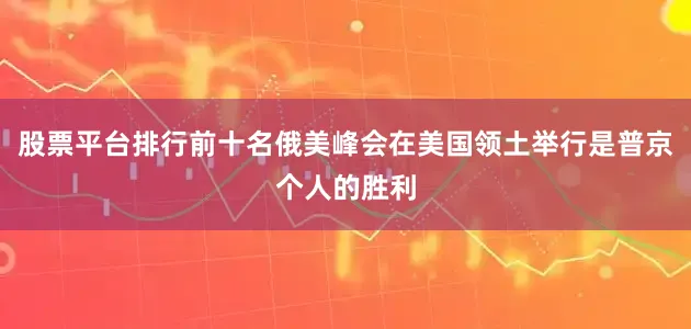 股票平台排行前十名俄美峰会在美国领土举行是普京个人的胜利