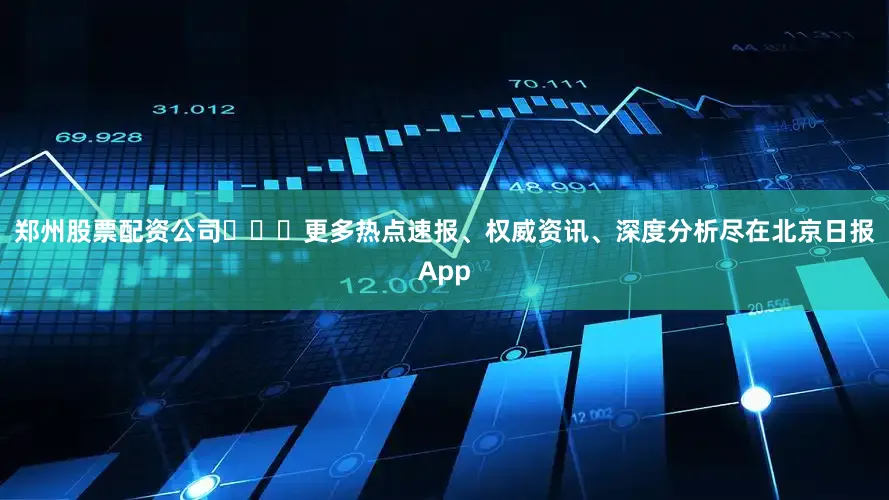 郑州股票配资公司​​​更多热点速报、权威资讯、深度分析尽在北京日报App