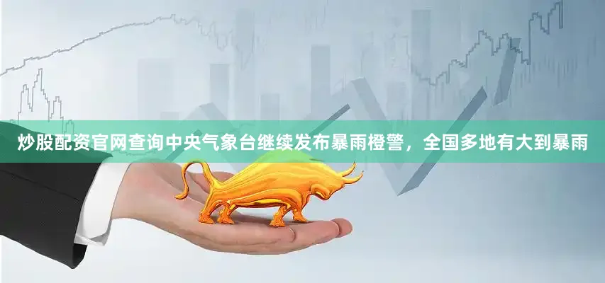 炒股配资官网查询中央气象台继续发布暴雨橙警，全国多地有大到暴雨