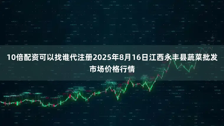10倍配资可以找谁代注册2025年8月16日江西永丰县蔬菜批发市场价格行情