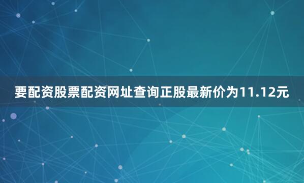 要配资股票配资网址查询正股最新价为11.12元