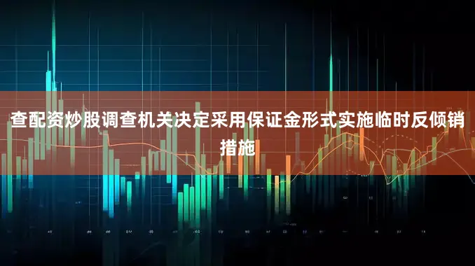 查配资炒股调查机关决定采用保证金形式实施临时反倾销措施