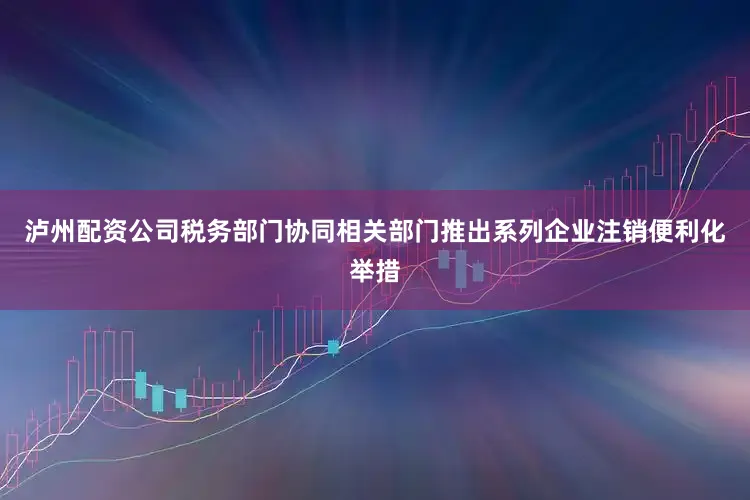 泸州配资公司税务部门协同相关部门推出系列企业注销便利化举措