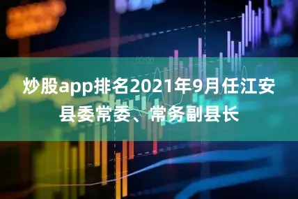 炒股app排名2021年9月任江安县委常委、常务副县长