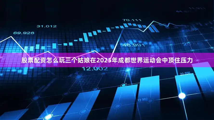 股票配资怎么玩三个姑娘在2025年成都世界运动会中顶住压力
