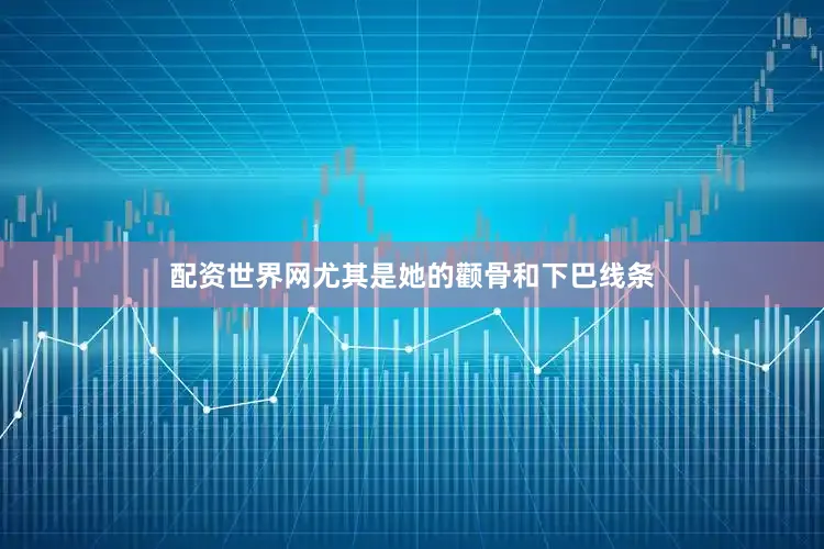 配资世界网尤其是她的颧骨和下巴线条