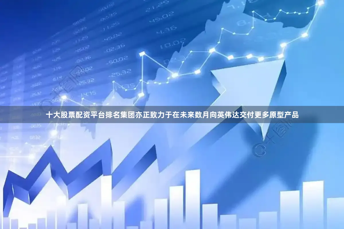 十大股票配资平台排名集团亦正致力于在未来数月向英伟达交付更多原型产品