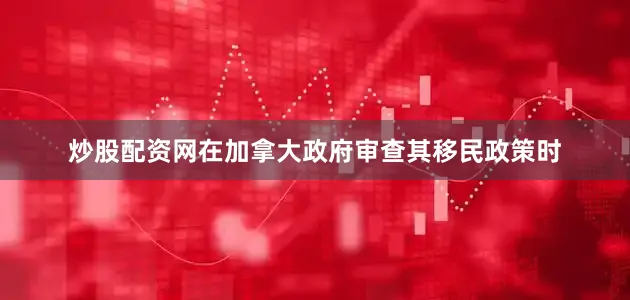 炒股配资网在加拿大政府审查其移民政策时