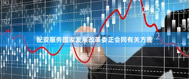 配资服务国家发展改革委正会同有关方面