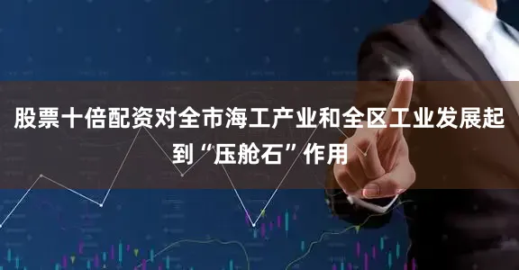 股票十倍配资对全市海工产业和全区工业发展起到“压舱石”作用