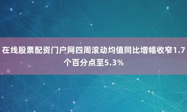 在线股票配资门户网四周滚动均值同比增幅收窄1.7个百分点至5.3%